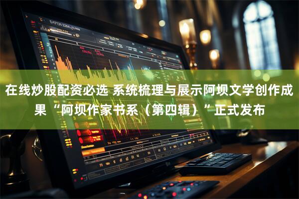 在线炒股配资必选 系统梳理与展示阿坝文学创作成果 “阿坝作家书系（第四辑）”正式发布