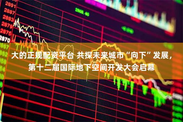 大的正规配资平台 共探未来城市“向下”发展，第十二届国际地下空间开发大会启幕