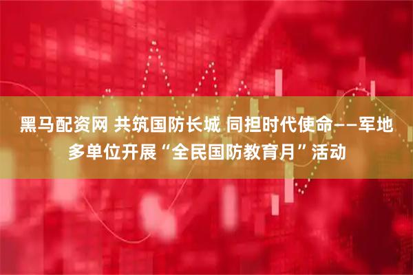 黑马配资网 共筑国防长城 同担时代使命——军地多单位开展“全民国防教育月”活动