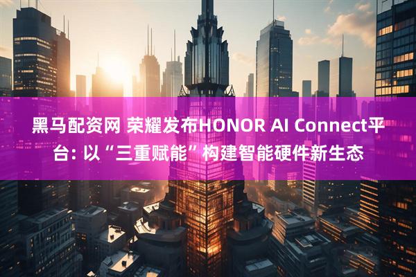 黑马配资网 荣耀发布HONOR AI Connect平台: 以“三重赋能”构建智能硬件新生态