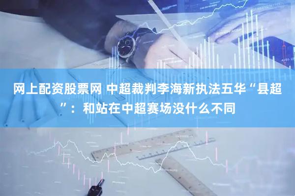网上配资股票网 中超裁判李海新执法五华“县超”：和站在中超赛场没什么不同