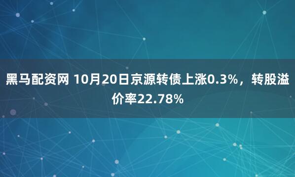 黑马配资网 10月20日京源转债上涨0.3%，转股溢价率22.78%