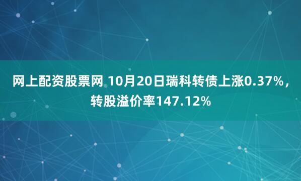 网上配资股票网 10月20日瑞科转债上涨0.37%，转股溢价率147.12%