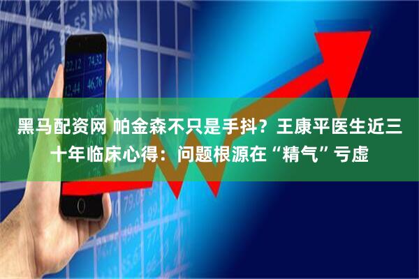 黑马配资网 帕金森不只是手抖？王康平医生近三十年临床心得：问题根源在“精气”亏虚