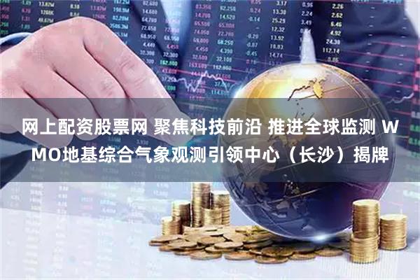 网上配资股票网 聚焦科技前沿 推进全球监测 WMO地基综合气象观测引领中心（长沙）揭牌