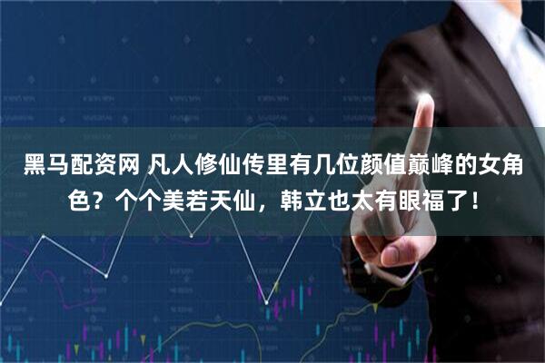 黑马配资网 凡人修仙传里有几位颜值巅峰的女角色？个个美若天仙，韩立也太有眼福了！