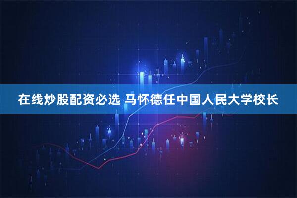 在线炒股配资必选 马怀德任中国人民大学校长