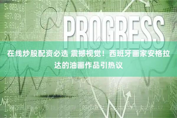 在线炒股配资必选 震撼视觉！西班牙画家安格拉达的油画作品引热议