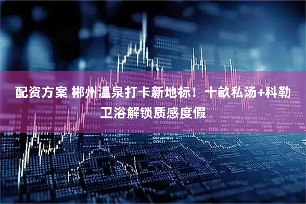 配资方案 郴州温泉打卡新地标！十畝私汤+科勒卫浴解锁质感度假
