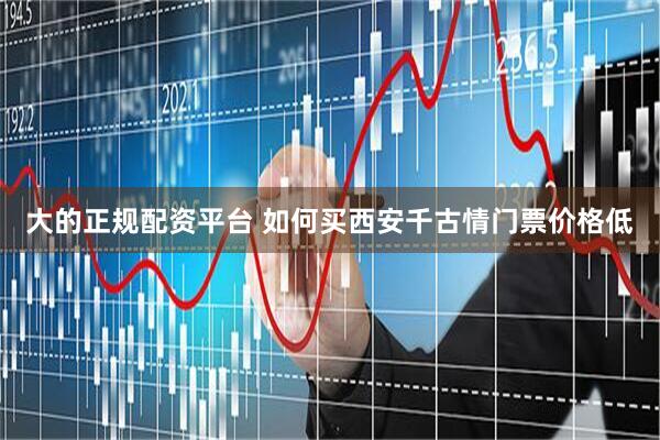 大的正规配资平台 如何买西安千古情门票价格低