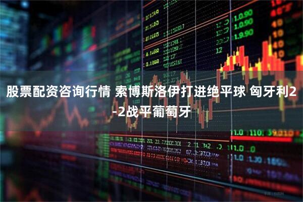 股票配资咨询行情 索博斯洛伊打进绝平球 匈牙利2-2战平葡萄牙