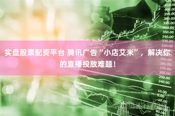 实盘股票配资平台 腾讯广告“小店艾米”，解决你的直播投放难题！