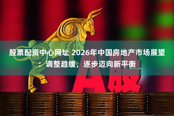 股票配资中心网址 2026年中国房地产市场展望：调整趋缓，逐步迈向新平衡
