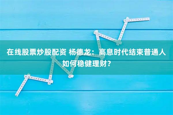 在线股票炒股配资 杨德龙：高息时代结束普通人如何稳健理财？