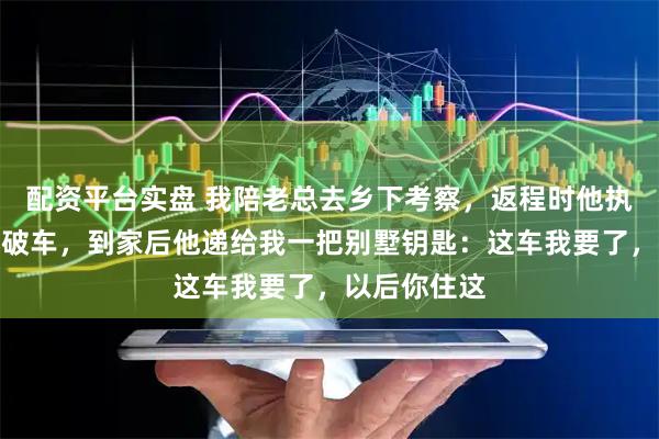 配资平台实盘 我陪老总去乡下考察，返程时他执意开我那辆破车，到家后他递给我一把别墅钥匙：这车我要了，以后你住这