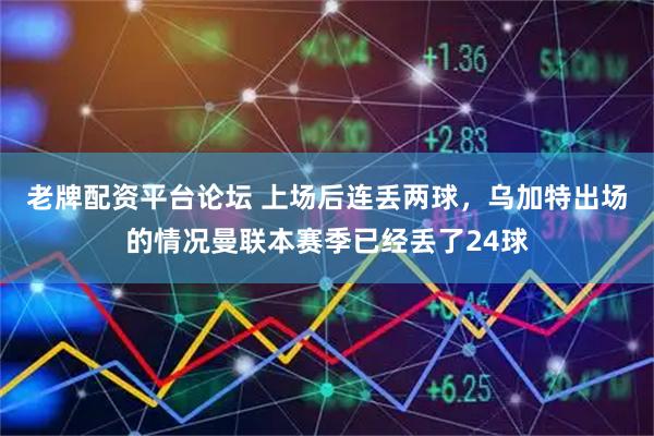 老牌配资平台论坛 上场后连丢两球，乌加特出场的情况曼联本赛季已经丢了24球
