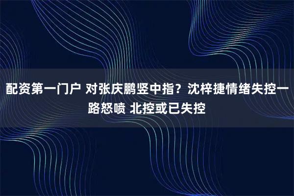 配资第一门户 对张庆鹏竖中指？沈梓捷情绪失控一路怒喷 北控或已失控