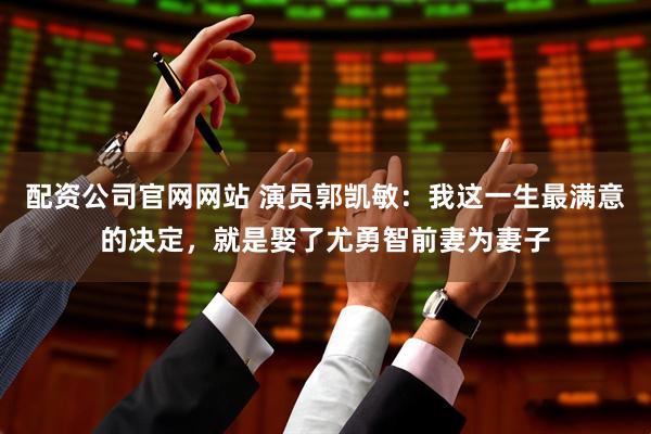 配资公司官网网站 演员郭凯敏：我这一生最满意的决定，就是娶了尤勇智前妻为妻子