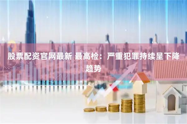 股票配资官网最新 最高检：严重犯罪持续呈下降趋势