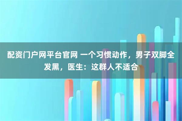 配资门户网平台官网 一个习惯动作，男子双脚全发黑，医生：这群人不适合