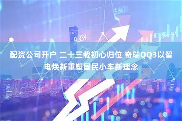 配资公司开户 二十三载初心归位 奇瑞QQ3以智电焕新重塑国民小车新理念