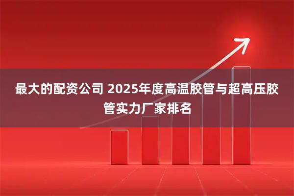 最大的配资公司 2025年度高温胶管与超高压胶管实力厂家排名