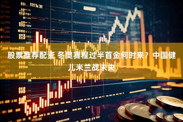 股票推荐配资 冬奥赛程过半首金何时来？中国健儿米兰战未央
