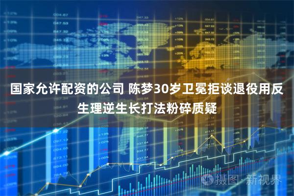 国家允许配资的公司 陈梦30岁卫冕拒谈退役用反生理逆生长打法粉碎质疑