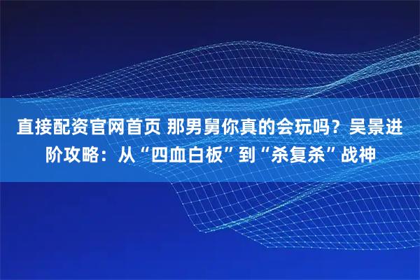 直接配资官网首页 那男舅你真的会玩吗？吴景进阶攻略：从“四血白板”到“杀复杀”战神