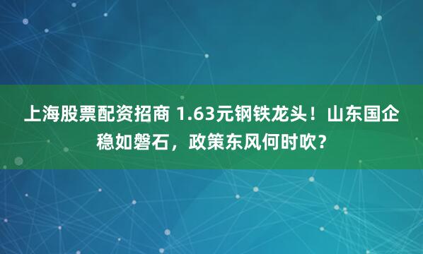 上海股票配资招商 1.63元钢铁龙头！山东国企稳如磐石，政策东风何时吹？