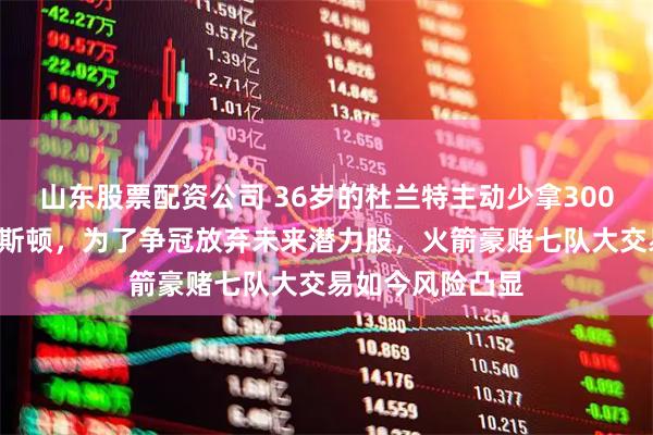 山东股票配资公司 36岁的杜兰特主动少拿3000万美金去了休斯顿，为了争冠放弃未来潜力股，火箭豪赌七队大交易如今风险凸显