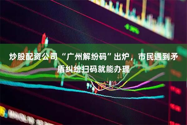 炒股配资公司 “广州解纷码”出炉，市民遇到矛盾纠纷扫码就能办理