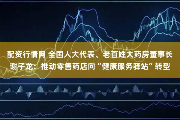 配资行情网 全国人大代表、老百姓大药房董事长谢子龙：推动零售药店向“健康服务驿站”转型