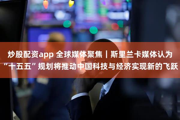 炒股配资app 全球媒体聚焦｜斯里兰卡媒体认为“十五五”规划将推动中国科技与经济实现新的飞跃