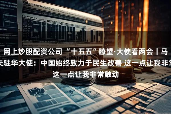 网上炒股配资公司 “十五五”瞭望·大使看两会｜马尔代夫驻华大使：中国始终致力于民生改善 这一点让我非常触动