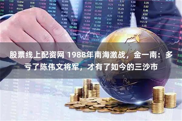 股票线上配资网 1988年南海激战，金一南：多亏了陈伟文将军，才有了如今的三沙市