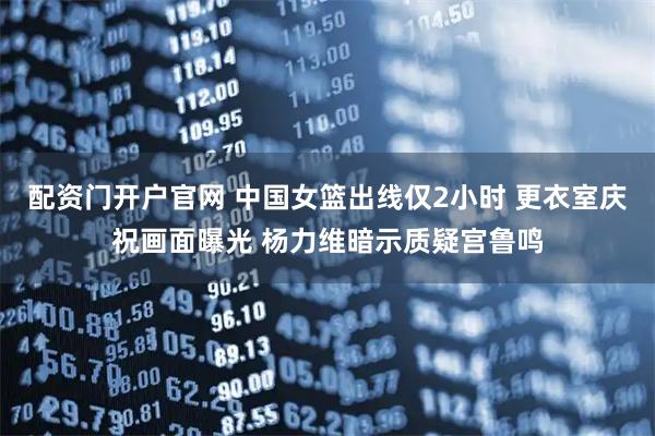 配资门开户官网 中国女篮出线仅2小时 更衣室庆祝画面曝光 杨力维暗示质疑宫鲁鸣