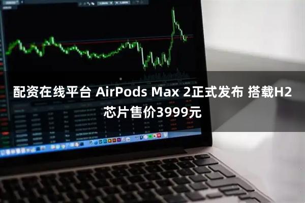 配资在线平台 AirPods Max 2正式发布 搭载H2芯片售价3999元