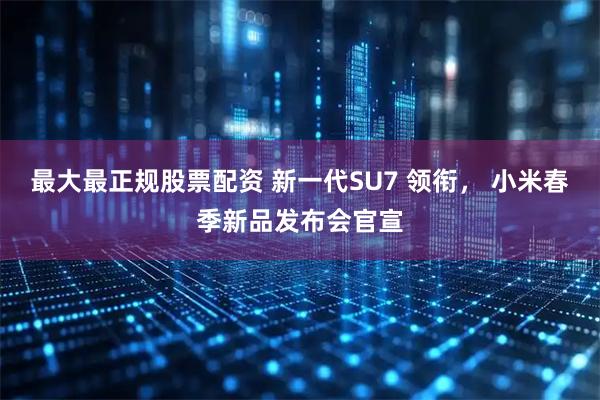 最大最正规股票配资 新一代SU7 领衔， 小米春季新品发布会官宣