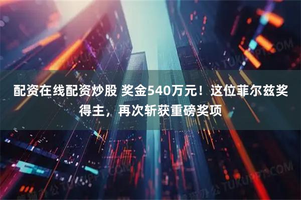 配资在线配资炒股 奖金540万元！这位菲尔兹奖得主，再次斩获重磅奖项