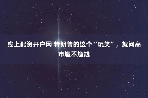 线上配资开户网 特朗普的这个“玩笑”，就问高市尴不尴尬