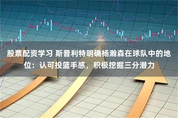 股票配资学习 斯普利特明确杨瀚森在球队中的地位：认可投篮手感，积极挖掘三分潜力