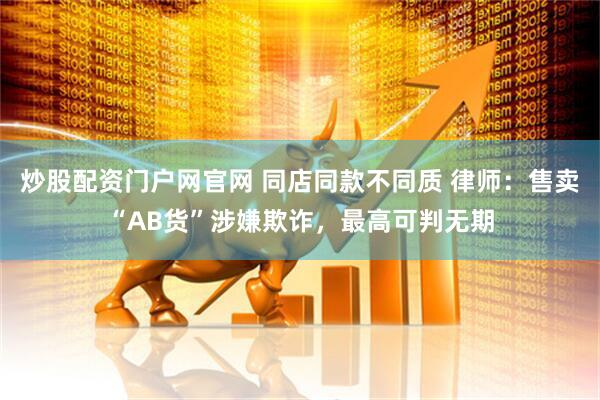 炒股配资门户网官网 同店同款不同质 律师：售卖“AB货”涉嫌欺诈，最高可判无期