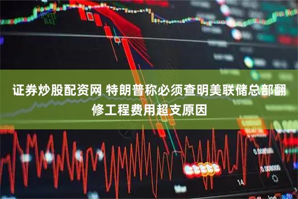 证券炒股配资网 特朗普称必须查明美联储总部翻修工程费用超支原因