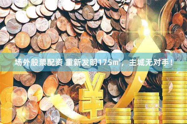 场外股票配资 重新发明175㎡，主城无对手！