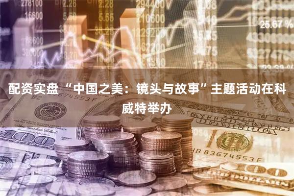 配资实盘 “中国之美：镜头与故事”主题活动在科威特举办