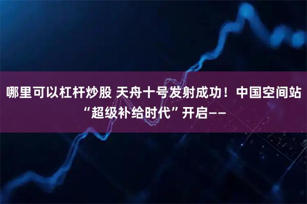哪里可以杠杆炒股 天舟十号发射成功！中国空间站“超级补给时代”开启——