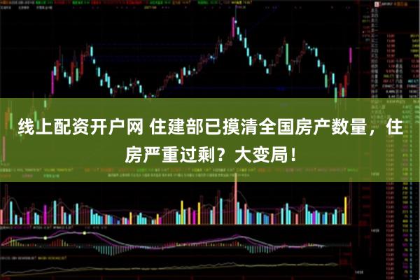 线上配资开户网 住建部已摸清全国房产数量,住房严重过剩?大变局!